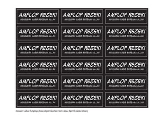 Amplop Rezeki                              Amplop Rezeki                   Amplop Rezeki
    Mengubah Nasib Bersama Allah               Mengubah Nasib Bersama Allah   Mengubah Nasib Bersama Allah




   Amplop Rezeki                              Amplop Rezeki                   Amplop Rezeki
    Mengubah Nasib Bersama Allah               Mengubah Nasib Bersama Allah   Mengubah Nasib Bersama Allah




   Amplop Rezeki                              Amplop Rezeki                   Amplop Rezeki
    Mengubah Nasib Bersama Allah               Mengubah Nasib Bersama Allah   Mengubah Nasib Bersama Allah




   Amplop Rezeki                              Amplop Rezeki                   Amplop Rezeki
    Mengubah Nasib Bersama Allah               Mengubah Nasib Bersama Allah   Mengubah Nasib Bersama Allah




   Amplop Rezeki                              Amplop Rezeki                   Amplop Rezeki
    Mengubah Nasib Bersama Allah               Mengubah Nasib Bersama Allah   Mengubah Nasib Bersama Allah




   Amplop Rezeki                              Amplop Rezeki                   Amplop Rezeki
    Mengubah Nasib Bersama Allah               Mengubah Nasib Bersama Allah   Mengubah Nasib Bersama Allah


Desain Label Amplop (bisa diprint kertas+lem atau diprint pada stiker)
 