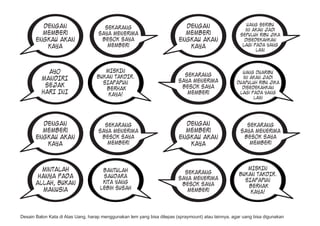 Dengan                                                            Dengan                        uang seribu
                                      Sekarang                                                          ini akan jadi
         memberi                    saya menerima                          memberi                    sepuluh ribu jika
       engkau akan                   besok saya                          engkau akan                    disedekahkan
          kaya                         memberi                              kaya                       lagi pada yang
                                                                                                             lain



           AYO                        MISKIN                                                          uang duaribu
                                   BUKAN TAKDIR.                           Sekarang                   ini akan jadi
         MANDIRI                                                         saya menerima
                                     SIAPAPUN                                                       duapuluh ribu jika
          SEJAK                                                           besok saya                  disedekahkan
                                      BERHAK
         HARI INI                      KAYA!                                memberi                  lagi pada yang
                                                                                                           lain




         Dengan                       Sekarang                             Dengan                       Sekarang
         memberi                    saya menerima                          memberi                    saya menerima
       engkau akan                   besok saya                          engkau akan                   besok saya
          kaya                         memberi                              kaya                         memberi




         mintalah                     bantulah                                                           MISKIN
                                                                           Sekarang                   BUKAN TAKDIR.
        hanya pada                    saudara                            saya menerima
                                      kita yang                                                         SIAPAPUN
       allah, bukan                                                       besok saya                     BERHAK
          manusia                    lebih susah                            memberi                       KAYA!



Desain Balon Kata di Atas Uang, harap menggunakan lem yang bisa dilepas (spraymount) atau lainnya, agar uang bisa digunakan
 