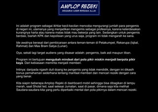 Amplop Rezeki
                                  Mengubah Nasib Bersama Allah




Ini adalah program sebagai ikhtiar kecil-kecilan mencoba mengurangi jumlah para pengemis
di negeri ini, utamanya yang menjadikan mengemis sebagai profesinya, karena keterdesakan
kurangnya harta atau karena malas tidak mau bekerja yang lain. Sedangkan untuk pengemis
berdasi, biarlah KPK dan kepolisian yang urus saja, program ini tidak mengarah ke sana.

Ide awalnya berasal dari pembicaraan antara teman-teman di Petakumpet, Rekarupa (Iqbal,
Rahmat) dan Mas Bram Satya (Lunar).

Oya, sekali lagi target audiens yang disasar adalah: pengemis, baik asli maupun tiban.

Program ini bertujuan mengubah mindset dari pola pikir miskin menjadi berpola pikir
kaya. Dari kebiasaan meminta menjadi memberi.

Intinya: daripada ngasih duit doang ke pengemis yang tidak mendidik, dengan ini dikasih
bonus pemahaman sederhana tentang manfaat memberi dan mencari rezeki dengan cara
yang benar.

Kita siapin beberapa Amplop Rejeki di dashboard mobil sehingga bisa dibagikan di lampu
merah, saat Sholat Ied, saat selesai Jumatan, saat di pasar, dimana saja kita melihat
Saudara-saudara kita yang perlu diperbaiki mental dan pola pikirnya dalam mencari rezeki.
 