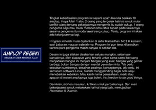 Tingkat keberhasilan program ini seperti apa? Jika kita berikan 10
                               amplop, Insya Allah 1 atau 2 orang yang tergerak hatinya untuk mulai
                               berfikir ulang tentang pekerjaannya mengemis itu sudah cukup. 1 orang
                               pengemis saja mau mulai memberi lima ratus rupiah pada kawannya
                               sesama pengemis itu modal awal yang cukup. Tentu, program ini akan
                               ada kelanjutannya lagi.

                               Program ini telah mulai dijalankan di akhir Ramadhan 1431 H kemarin,
                               saat Lebaran maupun setelahnya. Program ini pun terus dilanjutkan
                               karena para pengemis masih banyak di sekitar kita.

Amplop Rezeki                  Desain ini juga silakan disebarkan seluas mungkin, sebanyak-
Mengubah Nasib Bersama Allah   banyaknya, oleh siapapun yang tertarik untuk sama-sama berjuang
                               menjadikan bangsa ini menjadi bangsa yang kuat, bangsa yang gemar
                               berbagi, bukan bangsa dengan mental peminta-minta. Tak perlu
                               sebutkan sumbernya, desainer awalnya, konseptornya, tak perlu. Ini
                               semacam software Linux, biarlah menggelinding bagai bola salju
                               menebarkan kebaikan. Mau kasih nama perusahaan, merk atau
                               apapun di materi amplopnya juga boleh, it's freedom to do good things.

                               Demikian, mohon masukan, kritikan untuk perbaikannya. Dan mari
                               bekerjasama untuk melakukan hal-hal yang baik, mewujudkan
                               Rahmatan lil 'Alamiin.
 