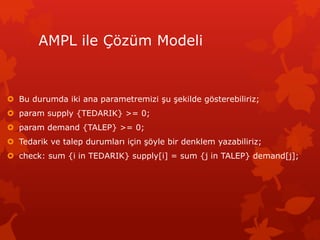 AMPL ile ??zm Modeli
? Bu durumda iki ana parametremizi ?u ?ekilde g?sterebiliriz;
? param supply {TEDARIK} >= 0;
? param demand {TALEP} >= 0;
? Tedarik ve talep durumlar? i?in ??yle bir denklem yazabiliriz;
? check: sum {i in TEDARIK} supply[i] = sum {j in TALEP} demand[j];
 
