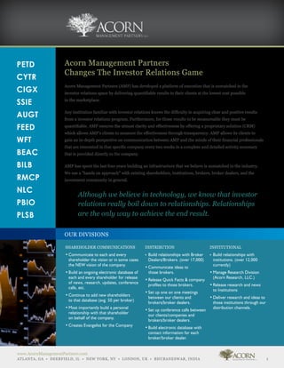 PETD                 Acorn Management Partners
                     Changes The Investor Relations Game
CYTR
                     Acorn Management Partners (AMP) has developed a platform of execution that is unmatched in the
CIGX                 investor relations space by delivering quantifiable results to their clients at the lowest cost possible

SSIE                 in the marketplace.


AUGT                 Any institution familiar with investor relations knows the difficulty in acquiring clear and positive results
                     from a investor relations program. Furthermore, for those results to be measureable they must be

FEED                 quantifiable. AMP ensures the utmost clarity and effectiveness by offering a proprietary solution (CRM)
                     which allows AMP’s clients to measure the effectiveness through transparency. AMP allows its clients to
WFT                  gain an in-depth perspective on communication between AMP and the minds of their financial professionals
                     that are interested in that specific company every two weeks in a complete and detailed activity summary
BEAC                 that is provided directly to the company.

BILB                 AMP has spent the last four years building an infrastructure that we believe is unmatched in the industry.
                     We use a “hands on approach” with existing shareholders, institutions, brokers, broker dealers, and the
RMCP                 investment community in general.

NLC
                            Although we believe in technology, we know that investor
PBIO                        relations really boil down to relationships. Relationships
PLSB                        are the only way to achieve the end result.

                     OUR DIVISIONS

                 	   SHAREHOLDER COMMUNICATIONS 	                   DISTRIBUTION                     	     INSTITUTIONAL
                 	   •	Communicate to each and every 	        	     •	 Build relationships with Broker 	
                                                                                                     	     •	 Build relationships with 	
                 	   	 shareholder the vision or in some cases 		
                                                              	     	 Dealers/Brokers. (over 17,000)
                                                                                                   	       	 institutions. (over 12,000 	
                 	   	 the NEW vision of the company.                                              	       	 currently)
                                                              	     •	Communicate ideas to 	
                 	   •	Build an ongoing electronic database of	 	      those brokers.              	       •	Manage Research Division 	
                 	   	 each and every shareholder for release 	                                    	       	 (Acorn Research, LLC.)
                                                              	     •	Release Quick Facts & company 	
                 	   	 of news, research, updates, conference 	
                                                              	     	 profiles to those brokers.   	       •	Release research and news 	
                 	   	 calls, etc.
                                                                                                   	       	 to Institutions
                                                              	     •	Set up one on one meetings 	 	
                 	   •	Continue to add new shareholders 	
                                                              	     	 between our clients and 	    	       •	Deliver research and ideas to 	
                 	   	 to that database (avg. 50 per broker)
                                                              	     	 brokers/broker dealers.      	       	 those institutions through our 	
                 	   •	Most importantly build a personal 	                                         	       	 distribution channels.
                                                              	     •	Set up conference calls between 	
                 	   	 relationship with that shareholder 	
                                                              	     	 our clients/companies and 	
                 	   	 on behalf of the company.
                                                              	     	 brokers/broker dealers.
                 	   •	Creates Evangelist for the Company
                                                              	     •	Build electronic database with 	
                                                              	     	 contact information for each 	
                                                              	     	 broker/broker dealer.


www.AcornManagementPartners.com
ATLANTA, GA • DEERFIELD, IL • NEW YORK, NY • LONDON, UK • BHUBANESWAR, INDIA                                                                1
 