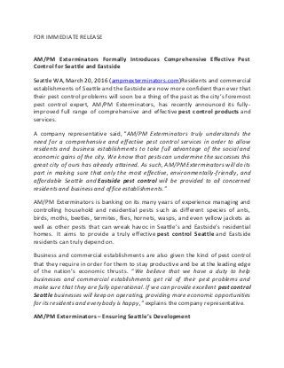 FOR IMMEDIATE RELEASE
AM/PM Exterminators Formally Introduces Comprehensive Effective Pest
Control for Seattle and Eastside
Seattle WA, March 20, 2016 (ampmexterminators.com)Residents and commercial
establishments of Seattle and the Eastside are now more confident than ever that
their pest control problems will soon be a thing of the past as the city’s foremost
pest control expert, AM/PM Exterminators, has recently announced its fully-
improved full range of comprehensive and effective pest control products and
services.
A company representative said, “AM/PM Exterminators truly understands the
need for a comprehensive and effective pest control services in order to allow
residents and business establishments to take full advantage of the social and
economic gains of the city. We know that pests can undermine the successes this
great city of ours has already attained. As such, AM/PM Exterminators will do its
part in making sure that only the most effective, environmentally-friendly, and
affordable Seattle and Eastside pest control will be provided to all concerned
residents and business and office establishments.”
AM/PM Exterminators is banking on its many years of experience managing and
controlling household and residential pests such as different species of ants,
birds, moths, beetles, termites, flies, hornets, wasps, and even yellow jackets as
well as other pests that can wreak havoc in Seattle’s and Eastside’s residential
homes. It aims to provide a truly effective pest control Seattle and Eastside
residents can truly depend on.
Business and commercial establishments are also given the kind of pest control
that they require in order for them to stay productive and be at the leading edge
of the nation’s economic thrusts. “We believe that we have a duty to help
businesses and commercial establishments get rid of their pest problems and
make sure that they are fully operational. If we can provide excellent pest control
Seattlebusinesses will keep on operating, providing more economic opportunities
for its residents and everybody is happy,” explains the company representative.
AM/PM Exterminators – Ensuring Seattle’s Development
 