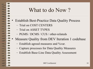 What to do Now ? Establish Best-Practice Data Quality Process Trial on COST CENTERS Trial on ASSET TYPES PGMS / DCMS / CUS / other-relateds Measure Quality from DEV Iteration 1 codebase Establish agreed measures and %var.  Capture processes for Data Quality Measures Establish Base-Line Data Quality Assessment 