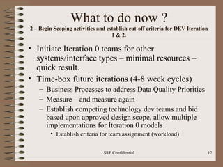 What to do now ? 2 – Begin Scoping activities and establish cut-off criteria for DEV Iteration 1 & 2. Initiate Iteration 0 teams for other systems/interface types – minimal resources – quick result. Time-box future iterations (4-8 week cycles) Business Processes to address Data Quality Priorities Measure – and measure again Establish competing technology dev teams and bid based upon approved design scope, allow multiple implementations for Iteration 0 models Establish criteria for team assignment (workload) 