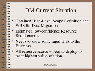 DM Current Situation Obtained High-Level Scope Definition and WBS for Data Migration Estimated low-confidence Resource Requirements Needs to show some rapid wins to the Business All resource scarce – need to deploy to meet highest value solution.  