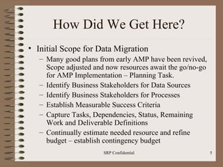 How Did We Get Here? Initial Scope for Data Migration Many good plans from early AMP have been revived, Scope adjusted and now resources await the go/no-go for AMP Implementation – Planning Task. Identify Business Stakeholders for Data Sources Identify Business Stakeholders for Processes Establish Measurable Success Criteria Capture Tasks, Dependencies, Status, Remaining Work and Deliverable Definitions Continually estimate needed resource and refine budget – establish contingency budget 