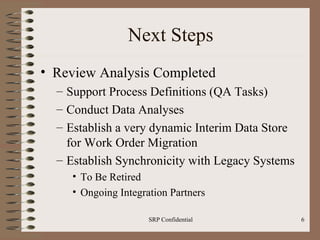Next Steps Review Analysis Completed Support Process Definitions (QA Tasks) Conduct Data Analyses Establish a very dynamic Interim Data Store for Work Order Migration Establish Synchronicity with Legacy Systems To Be Retired Ongoing Integration Partners 