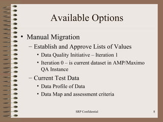 Available Options Manual Migration Establish and Approve Lists of Values Data Quality Initiative – Iteration 1 Iteration 0 – is current dataset in AMP/Maximo QA Instance Current Test Data Data Profile of Data Data Map and assessment criteria 