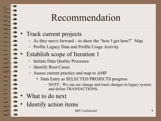 Recommendation Track current projects  As they move forward – to show the “how I got here?”  Map. Profile Legacy Data and Profile Usage Activity Establish scope of Iteration 1 Initiate Data Quality Processes Identify Root Cause Assess current practice and map to AMP Data Entry as SELECTED PROJECTS progress NOTE : We can see change and track changes in legacy system and define TRANSACTIONS. What to do next Identify action items 