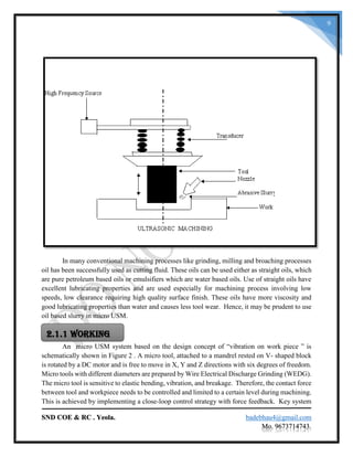 SND COE & RC . Yeola. badebhau4@gmail.com
Mo. 9673714743.
9
In many conventional machining processes like grinding, milling and broaching processes
oil has been successfully used as cutting fluid. These oils can be used either as straight oils, which
are pure petroleum based oils or emulsifiers which are water based oils. Use of straight oils have
excellent lubricating properties and are used especially for machining process involving low
speeds, low clearance requiring high quality surface finish. These oils have more viscosity and
good lubricating properties than water and causes less tool wear. Hence, it may be prudent to use
oil based slurry in micro USM.
An micro USM system based on the design concept of “vibration on work piece ” is
schematically shown in Figure 2 . A micro tool, attached to a mandrel rested on V- shaped block
is rotated by a DC motor and is free to move in X, Y and Z directions with six degrees of freedom.
Micro tools with different diameters are prepared by Wire Electrical Discharge Grinding (WEDG).
The micro tool is sensitive to elastic bending, vibration, and breakage. Therefore, the contact force
between tool and workpiece needs to be controlled and limited to a certain level during machining.
This is achieved by implementing a close-loop control strategy with force feedback. Key system
2.1.1 Working
 