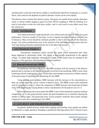SND COE & RC . Yeola. badebhau4@gmail.com
Mo. 9673714743.
11
and diamond is used only when boron carbide is insufficiently hard.Wear of particles is a crucial
factor, since removal rate depends on particle diameter. Grains can be worn rapidly.
The abrasive slurry contains fine abrasive grains. The grains are usually boron carbide, aluminum
oxide, or silicon carbide ranging in grain size from 100 for roughing to 1000 for finishing. It is
used to microchip or erode the work piece surface and it is also used to carry debris away from
the cutting area .
Tool material should be tough and ductile. Low carbon steels and stainless steels give good
performance. Tools are usually 25 mm long ; its size is equal to the hole size minus twice the size
of abrasives. Mass of tool should be minimum possible so that it does not absorb the ultrasonic
energy. Two main considerations arise in the selection of the tool material; fabrication and cost.
Tool wear during ultrasonic machining also has to be taken into account.
Piezoelectric transducers utilize crystals like quartz whose dimensions alter when
being subjected to electrostatic fields. The charge is directionally proportional to the applied
voltage. To obtain high amplitude vibrations the length of the crystal must be matched to the
frequency of the generator which produces resonant conditions.
In machining with fine sized grains, the MRR increases with the increase in the abrasive
particles due to increase in the number of particles involved in the machining. MRR is more when
machining with the water as oil is more viscous than water hampers the process of debris removal
in the processing of machining thus accounting for less MRR.
Using medium sized particles, MRR increases with the increase in the concentration as
there are cutting edges for a given volume of abrasive slurry. The MRR is more when machined
with oil compared to water as shows the comparison of MRR between water based and oil based
slurry with respect to the varying abrasive slurry concentrations for the particle size of 1-3.
When machining with coarser grains the MRR is more when machined in aqueous medium
compared to oil. As the grains become coarser the grain boundaries try to interlock reducing the
number if cutting edges. Oil possessing more viscous property interlocks these grains strongly
compared to water thus contributing to less MRR.
In general, needed accuracy entails both roughing and finishing, since quality can seldom
be obtained in a single operation. Roughing is performed with large grains (20 to 120 μm) to give
2.2.3 Tool Materials
2.3.4 Piezoelectric Tranducer
2.4 Material removal rate (MRR)
2.5 ACCURACY AND TOLERANCE IN USMM
 