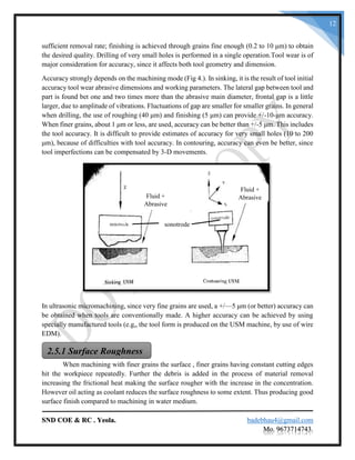 SND COE & RC . Yeola. badebhau4@gmail.com
Mo. 9673714743.
12
sufficient removal rate; finishing is achieved through grains fine enough (0.2 to 10 μm) to obtain
the desired quality. Drilling of very small holes is performed in a single operation.Tool wear is of
major consideration for accuracy, since it affects both tool geometry and dimension.
Accuracy strongly depends on the machining mode (Fig 4.). In sinking, it is the result of tool initial
accuracy tool wear abrasive dimensions and working parameters. The lateral gap between tool and
part is found bet one and two times more than the abrasive main diameter, frontal gap is a little
larger, due to amplitude of vibrations. Fluctuations of gap are smaller for smaller grains. In general
when drilling, the use of roughing (40 μm) and finishing (5 μm) can provide +/-10-μm accuracy.
When finer grains, about 1 μm or less, are used, accuracy can be better than +/-5 μm. This includes
the tool accuracy. It is difficult to provide estimates of accuracy for very small holes (10 to 200
μm), because of difficulties with tool accuracy. In contouring, accuracy can even be better, since
tool imperfections can be compensated by 3-D movements.
In ultrasonic micromachining, since very fine grains are used, a +/—5 μm (or better) accuracy can
be obtained when tools are conventionally made. A higher accuracy can be achieved by using
specially manufactured tools (e.g„ the tool form is produced on the USM machine, by use of wire
EDM).
When machining with finer grains the surface , finer grains having constant cutting edges
hit the workpiece repeatedly. Further the debris is added in the process of material removal
increasing the frictional heat making the surface rougher with the increase in the concentration.
However oil acting as coolant reduces the surface roughness to some extent. Thus producing good
surface finish compared to machining in water medium.
Fluid +
AbrasiveFluid +
Abrasive
sonotrode
2.5.1 Surface Roughness
 