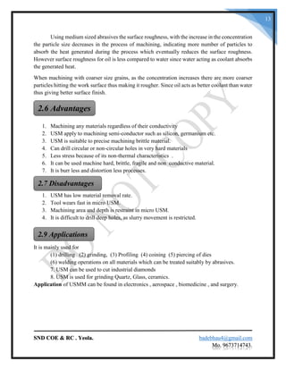 SND COE & RC . Yeola. badebhau4@gmail.com
Mo. 9673714743.
13
Using medium sized abrasives the surface roughness, with the increase in the concentration
the particle size decreases in the process of machining, indicating more number of particles to
absorb the heat generated during the process which eventually reduces the surface roughness.
However surface roughness for oil is less compared to water since water acting as coolant absorbs
the generated heat.
When machining with coarser size grains, as the concentration increases there are more coarser
particles hitting the work surface thus making it rougher. Since oil acts as better coolant than water
thus giving better surface finish.
1. Machining any materials regardless of their conductivity
2. USM apply to machining semi-conductor such as silicon, germanium etc.
3. USM is suitable to precise machining brittle material.
4. Can drill circular or non-circular holes in very hard materials
5. Less stress because of its non-thermal characteristics .
6. It can be used machine hard, brittle, fragile and non conductive material.
7. It is burr less and distortion less processes.
1. USM has low material removal rate.
2. Tool wears fast in micro USM.
3. Machining area and depth is restraint in micro USM.
4. It is difficult to drill deep holes, as slurry movement is restricted.
It is mainly used for
(1) drilling (2) grinding, (3) Profiling (4) coining (5) piercing of dies
(6) welding operations on all materials which can be treated suitably by abrasives.
7. USM can be used to cut industrial diamonds
8. USM is used for grinding Quartz, Glass, ceramics.
Application of USMM can be found in electronics , aerospace , biomedicine , and surgery.
2.6 Advantages
2.7 Disadvantages
2.9 Applications
 