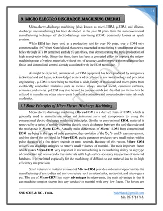 SND COE & RC . Yeola. badebhau4@gmail.com
Mo. 9673714743.
14
Micro-electro-discharge machining (also known as micro-EDM, μ-EDM, and electro-
discharge micromachining) has been developed in the past 30 years from the nonconventional
manufacturing technique of electro-discharge machining (EDM) commonly known as spark
erosion.
While EDM has been used as a production tool for over 50 years, true μ-EDM only
commenced in 1967 when Kurafuji and Masuzawa succeeded in machining 6-μm diameter circular
holes through GTi 10 cemented carbide 50-μm thick, thus demonstrating the rapid production of
high aspect-ratio holes. Since that time, there has been a concerted effort to improve the micro-
machining rates of various materials, without loss of accuracy, and to improve the excellent surface
finish and dimensional control already associated with the EDM technique.
As might be expected, commercial μ-EDM equipment has been produced by companies
in Switzerland and Japan, acknowledged centers of excellence in micro-technology and precision
engineering , μ-EDM is now being to machine a wide variety of miniature and micro-parts from
electrically conductive materials such as metals, alloys, sintered metal, cemented carbides,
ceramics, and silicon , μ-EDM may also be used to produce molds and dies that can themselves be
utilized to manufacture other micro=parts from both conductive and nonconductive materials such
as plastics.
Micro electro discharge machining (Micro-EDM) is a derived form of EDM, which is
generally used to manufacture micro and miniature parts and components by using the
conventional electro discharge machining principles. Similar to conventional EDM, material is
removed by a series of rapidly recurring electric spark discharges between the tool electrode and
the workpiece in Micro-EDM. Actually main differences of Micro- EDM from conventional
EDM are being in the type of pulse generator, the resolution of the X-, Y- and Z- axes movement,
and the size of the tool used. In Micro-EDM; pulse generator produces very small pulses within
pulse duration of a few micro seconds or nano seconds. Because of this reason, Micro-EDM
utilizes low discharge energies to remove small volumes of material. The most important factor
which makes Micro-EDM very important in micromachining is its machining ability on any type
of conductive and semi-conductive materials with high surface accuracy irrespective of material
hardness. It is preferred especially for the machining of difficult-to-cut material due to its high
efficiency and precision.
Small volumetric material removal of Micro-EDM provides substantial opportunities for
manufacturing of micro-dies and micro-structure such as micro holes, micro slot, and micro gears
etc. The use of Micro-EDM has many advantages in micro-parts, the main advantage is that it
can machine complex shapes into any conductive material with very low forces. The forces are
3. Micro Electro Discharge Machining (MEDM)
3.1 Basic Principles of Micro Electro Discharge Machining
 