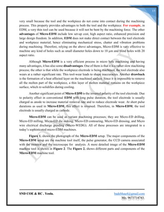 SND COE & RC . Yeola. badebhau4@gmail.com
Mo. 9673714743.
15
very small because the tool and the workpiece do not come into contact during the machining
process. This property provides advantages to both the tool and the workpiece. For example, in
EDM, a very thin tool can be used because it will not be bent by the machining force. The other
advantages of Micro-EDM include low set-up cost, high aspect ratio, enhanced precision and
large design freedom. In addition, EDM does not make direct contact between the tool electrode
and workpiece material, hence eliminating mechanical stress, chatter and vibration problems
during machining. Therefore, relying on the above advantages, Micro-EDM is very effective to
machine any kind of holes such as small diameter holes down to 10 µm and blind holes with 20
aspect ratio.
Although Micro-EDM is a very efficient process in micro hole machining and having
many advantages, it has also some disadvantages. One of them is that it is a rather slow machining
process; the other is that while the workpiece electrode is being machined, the tool electrode also
wears at a rather significant rate. This tool-wear leads to shape inaccuracies. Another drawback
is the formation of a heat affected layer on the machined surface. Since it is impossible to remove
all the molten part of the workpiece, a thin layer of molten material remains on the workpiece
surface, which re-solidifies during cooling.
Another significant point of Micro-EDM is the inverted polarity of the tool electrode. Due
to polarity effect in conventional EDM with long pulse duration, the tool electrode is usually
charged as anode to increase material removal rate and to reduce electrode wear. At short pulse
durations as used in Micro-EDM, this effect is reversed. Therefore, in Micro-EDM, the tool
electrode is usually charged as cathode.
Micro-EDM can be used as variant machining processes; they are Micro-ED drilling,
Micro-ED milling, Micro-ED die sinking, Micro-ED contouring, Micro-ED dressing, and Micro
wire electrical discharge grinding (Micro-WEDG). All of these processes are integrated in a
today’s sophisticated micro-EDM machines.
Figure 1. shows the photograph of the Micro-EDM setup. The major components of the
Micro-EDM setup are the machine tool itself, the pulse generator, the CCD camera associated
with the monitor and the microscope for analysis. A more detailed image of the Micro-EDM
machine tool is shown in Figure 2. The Figure 2. shows different parts and components of the
Micro-EDM machine tool.
 