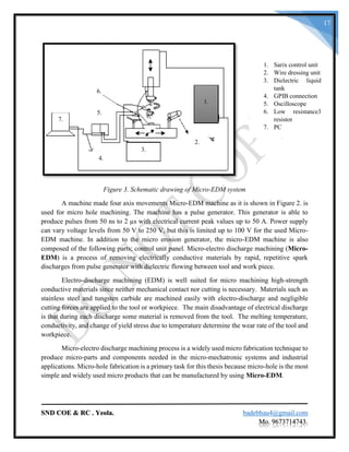 SND COE & RC . Yeola. badebhau4@gmail.com
Mo. 9673714743.
17
Figure 3. Schematic drawing of Micro-EDM system
A machine made four axis movements Micro-EDM machine as it is shown in Figure 2. is
used for micro hole machining. The machine has a pulse generator. This generator is able to
produce pulses from 50 ns to 2 µs with electrical current peak values up to 50 A. Power supply
can vary voltage levels from 50 V to 250 V, but this is limited up to 100 V for the used Micro-
EDM machine. In addition to the micro erosion generator, the micro-EDM machine is also
composed of the following parts; control unit panel. Micro-electro discharge machining (Micro-
EDM) is a process of removing electrically conductive materials by rapid, repetitive spark
discharges from pulse generator with dielectric flowing between tool and work piece.
Electro-discharge machining (EDM) is well suited for micro machining high-strength
conductive materials since neither mechanical contact nor cutting is necessary. Materials such as
stainless steel and tungsten carbide are machined easily with electro-discharge and negligible
cutting forces are applied to the tool or workpiece. The main disadvantage of electrical discharge
is that during each discharge some material is removed from the tool. The melting temperature,
conductivity, and change of yield stress due to temperature determine the wear rate of the tool and
workpiece.
Micro-electro discharge machining process is a widely used micro fabrication technique to
produce micro-parts and components needed in the micro-mechatronic systems and industrial
applications. Micro-hole fabrication is a primary task for this thesis because micro-hole is the most
simple and widely used micro products that can be manufactured by using Micro-EDM.
1. Sarix control unit
2. Wire dressing unit
3. Dielectric liquid
tank
4. GPIB connection
5. Oscilloscope
6. Low resistance3
resistor
7. PC
1.
2.
3.
4.
7.
6.
5.
 