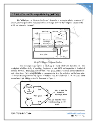 SND COE & RC . Yeola. badebhau4@gmail.com
Mo. 9673714743.
18
The WEDG process, illustrated in Figure 3, is similar to turning on a lathe. A simple RC
circuit generates pulses that produce electrical discharges between the workpiece (anode) and a
φ100 µm brass wire (cathode).
Fig 4.Wire Electro-Discharge Grinding
The discharges occur across a small gap (~ 2µm) filled with dielectric oil. The
workpiece is held vertically in a mandrel that rotates at 3000 RPM, and its position is slowly fed
in the z-direction. The wire is supported on a wire guide, and its position is controlled in the x-
and y-directions. Each electrical discharge erodes material from the workpiece and the brass wire.
To prevent discharges from worn regions of the brass wire, the wire travels at 340 µm/s, and is fed
around a reel and take-up system as illustrated in Figure .5
3.2 Wire Electro-Discharge Grinding (WEDG)
 