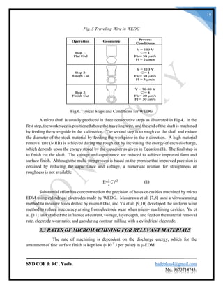 SND COE & RC . Yeola. badebhau4@gmail.com
Mo. 9673714743.
19
Fig. 5 Traveling Wire in WEDG
Fig.6.Typical Steps and Conditions for WEDG
A micro shaft is usually produced in three consecutive steps as illustrated in Fig 4. In the
first step, the workpiece is positioned above the traveling wire, and the end of the shaft is machined
by feeding the wire/guide in the x-direction. The second step is to rough cut the shaft and reduce
the diameter of the stock material by feeding the workpiece in the z direction. A high material
removal rate (MRR) is achieved during the rough cut by increasing the energy of each discharge,
which depends upon the energy stored by the capacitor as given in Equation (1). The final step is
to finish cut the shaft. The voltage and capacitance are reduced to achieve improved form and
surface finish. Although the multi-step process is based on the premise that improved precision is
obtained by reducing the capacitance and voltage, a numerical relation for straightness or
roughness is not available.
E=
1
2
𝐶𝑉2
(1)
Substantial effort has concentrated on the precision of holes or cavities machined by micro
EDM using cylindrical electrodes made by WEDG. Masuzawa et al. [7,8] used a vibroscanning
method to measure holes drilled by micro EDM, and Yu et al. [9,10] developed the uniform wear
method to reduce inaccuracy arising from electrode wear when micro- machining cavities. Yu et
al. [11] later studied the influence of current, voltage, layer depth, and feed on the material removal
rate, electrode wear ratio, and gap during contour milling with a cylindrical electrode.
3.3 RATES OF MICROMACHINING FOR RELEVANT MATERIALS
The rate of machining is dependent on the discharge energy, which for the
attainment of fine surface finish is kept low (<10-7
J per pulse) in μ-EDM.
 