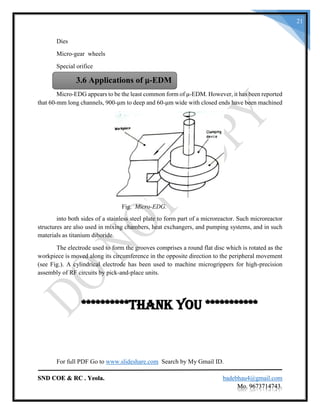 SND COE & RC . Yeola. badebhau4@gmail.com
Mo. 9673714743.
21
Dies
Micro-gear wheels
Special orifice
Micro-EDG appears to be the least common form of μ-EDM. However, it has been reported
that 60-mm long channels, 900-μm to deep and 60-μm wide with closed ends have been machined
Fig. Micro-EDG.
into both sides of a stainless steel plate to form part of a microreactor. Such microreactor
structures are also used in mixing chambers, heat exchangers, and pumping systems, and in such
materials as titanium diboride.
The electrode used to form the grooves comprises a round flat disc which is rotated as the
workpiece is moved along its circumference in the opposite direction to the peripheral movement
(see Fig.). A cylindrical electrode has been used to machine microgrippers for high-precision
assembly of RF circuits by pick-and-place units.
**********Thank you ***********
For full PDF Go to www.slideshare.com Search by My Gmail ID.
3.6 Applications of μ-EDM
 