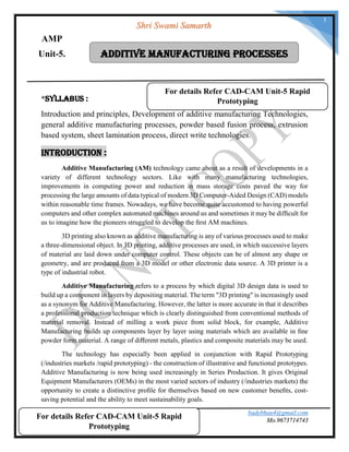 badebhau4@gmail.com
Mo.9673714743SND COE & RC.Yeola.
1
Bb
*Syllabus :
Introduction and principles, Development of additive manufacturing Technologies,
general additive manufacturing processes, powder based fusion process, extrusion
based system, sheet lamination process, direct write technologies.
Introduction :
Additive Manufacturing (AM) technology came about as a result of developments in a
variety of different technology sectors. Like with many manufacturing technologies,
improvements in computing power and reduction in mass storage costs paved the way for
processing the large amounts of data typical of modern 3D Computer-Aided Design (CAD) models
within reasonable time frames. Nowadays, we have become quite accustomed to having powerful
computers and other complex automated machines around us and sometimes it may be difﬁcult for
us to imagine how the pioneers struggled to develop the ﬁrst AM machines.
3D printing also known as additive manufacturing is any of various processes used to make
a three-dimensional object. In 3D printing, additive processes are used, in which successive layers
of material are laid down under computer control. These objects can be of almost any shape or
geometry, and are produced from a 3D model or other electronic data source. A 3D printer is a
type of industrial robot.
Additive Manufacturing refers to a process by which digital 3D design data is used to
build up a component in layers by depositing material. The term "3D printing" is increasingly used
as a synonym for Additive Manufacturing. However, the latter is more accurate in that it describes
a professional production technique which is clearly distinguished from conventional methods of
material removal. Instead of milling a work piece from solid block, for example, Additive
Manufacturing builds up components layer by layer using materials which are available in ﬁne
powder form material. A range of diﬀerent metals, plastics and composite materials may be used.
The technology has especially been applied in conjunction with Rapid Prototyping
(/industries markets /rapid prototyping) - the construction of illustrative and functional prototypes.
Additive Manufacturing is now being used increasingly in Series Production. It gives Original
Equipment Manufacturers (OEMs) in the most varied sectors of industry (/industries markets) the
opportunity to create a distinctive proﬁle for themselves based on new customer beneﬁts, cost-
saving potential and the ability to meet sustainability goals.
Additive Manufacturing ProcessesUnit-5.
Shri Swami Samarth
AMP
For details Refer CAD-CAM Unit-5 Rapid
Prototyping
For details Refer CAD-CAM Unit-5 Rapid
Prototyping
 