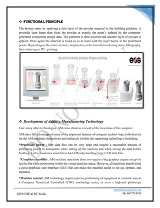 badebhau4@gmail.com
Mo.9673714743SND COE & RC.Yeola.
2
 Functional Principle
The system starts by applying a thin layer of the powder material to the building platform. A
powerful laser beam then fuses the powder at exactly the point’s deﬁned by the computer-
generated component design data. The platform is then lowered and another layer of powder is
applied. Once again the material is fused so as to bond with the layer below at the predeﬁned
points. Depending on the material used, components can be manufactured using stereo lithography,
laser sintering or 3D printing.
 Development of Additive Manufacturing Technology
Like many other technologies, AM came about as a result of the invention of the computer.
AM takes full advantage of many of the important features of computer techno- logy, both directly
(in the AM machines themselves) and indirectly (within the supporting technology), including:
*Processing power : Part data ﬁles can be very large and require a reasonable amount of
processing power to manipulate while setting up the machine and when slicing the data before
building. Earlier machines would have had difﬁculty handling large CAD data ﬁles.
*Graphics capability: AM machine operation does not require a big graphics engine except to
see the ﬁle while positioning within the virtual machine space. However, all machines beneﬁt from
a good graphical user interface (GUI) that can make the machine easier to set up, operate, and
maintain.
*Machine control: AM technology requires precise positioning of equipment in a similar way to
a Computer Numerical Controlled (CNC) machining center, or even a high-end photocopy
 