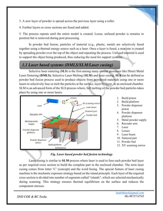 badebhau4@gmail.com
Mo.9673714743SND COE & RC.Yeola.
6
3. A new layer of powder is spread across the previous layer using a roller.
4. Further layers or cross sections are fused and added.
5. The process repeats until the entire model is created. Loose, unfused powder is remains in
position but is removed during post processing.
In powder bed fusion, particles of material (e.g., plastic, metal) are selectively fused
together using a thermal energy source such as a laser. Once a layer is fused, a new one is created
by spreading powder over the top of the object and repeating the process. Unfused material is used
to support the object being produced, thus reducing the need for support systems.
Selective laser sintering (SLS) is the first among many similar processes like Direct Metal
Laser Sintering (DMLS), Selective Laser Melting (SLM) and laser cusing. SLS can be defined as
powder bed fusion process used to produce objects from powdered materials using one or more
lasers to selectively fuse or melt the particles at the surface, layer by layer, in an enclosed chamber.
SLM is an advanced form of the SLS process where, full melting of the powder bed particles takes
place by using one or more lasers.
Fig. Laser based powder bed fusion technology
Laser cusing is similar to SLM process where laser is used to fuse each powder bed layer
as per required cross section to build the complete part in the enclosed chamber. The term laser
cusing comes from letter ‘C’ (concept) and the word fusing. The special feature of laser cusing
machine is the stochastic exposure strategy based on the island principle. Each layer of the required
cross section is divided into number of segments called “islands”, which are selected stochastically
during scanning. This strategy ensures thermal equilibrium on the surface and reduces the
component stresses.
1.1 Laser based systems (DMLS/SLM/Laser cusing)
1. Build piston
2. Build platform
3. Powder dispenser
piston
4. Powder dispenser
platform
5. Metal powder supply
6. Recoater arm
7. Laser
8. Lenses
9. Laser beam
10. Sintered part
11. Powder bed
12. XY scanning mirror
 