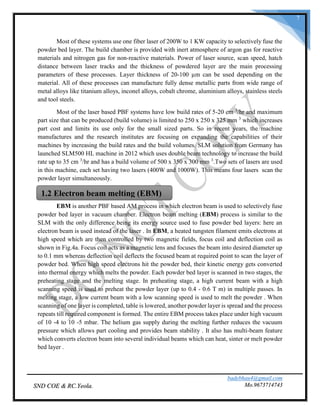 badebhau4@gmail.com
Mo.9673714743SND COE & RC.Yeola.
7
Most of these systems use one fiber laser of 200W to 1 KW capacity to selectively fuse the
powder bed layer. The build chamber is provided with inert atmosphere of argon gas for reactive
materials and nitrogen gas for non-reactive materials. Power of laser source, scan speed, hatch
distance between laser tracks and the thickness of powdered layer are the main processing
parameters of these processes. Layer thickness of 20-100 µm can be used depending on the
material. All of these processes can manufacture fully dense metallic parts from wide range of
metal alloys like titanium alloys, inconel alloys, cobalt chrome, aluminium alloys, stainless steels
and tool steels.
Most of the laser based PBF systems have low build rates of 5-20 cm 3
/hr and maximum
part size that can be produced (build volume) is limited to 250 x 250 x 325 mm 3
which increases
part cost and limits its use only for the small sized parts. So in recent years, the machine
manufactures and the research institutes are focusing on expanding the capabilities of their
machines by increasing the build rates and the build volumes. SLM solution from Germany has
launched SLM500 HL machine in 2012 which uses double beam technology to increase the build
rate up to 35 cm 3
/hr and has a build volume of 500 x 350 x 300 mm 3
.Two sets of lasers are used
in this machine, each set having two lasers (400W and 1000W). This means four lasers scan the
powder layer simultaneously.
EBM is another PBF based AM process in which electron beam is used to selectively fuse
powder bed layer in vacuum chamber. Electron beam melting (EBM) process is similar to the
SLM with the only difference being its energy source used to fuse powder bed layers: here an
electron beam is used instead of the laser . In EBM, a heated tungsten filament emits electrons at
high speed which are then controlled by two magnetic fields, focus coil and deflection coil as
shown in Fig.4a. Focus coil acts as a magnetic lens and focuses the beam into desired diameter up
to 0.1 mm whereas deflection coil deflects the focused beam at required point to scan the layer of
powder bed. When high speed electrons hit the powder bed, their kinetic energy gets converted
into thermal energy which melts the powder. Each powder bed layer is scanned in two stages, the
preheating stage and the melting stage. In preheating stage, a high current beam with a high
scanning speed is used to preheat the powder layer (up to 0.4 - 0.6 T m) in multiple passes. In
melting stage, a low current beam with a low scanning speed is used to melt the powder . When
scanning of one layer is completed, table is lowered, another powder layer is spread and the process
repeats till required component is formed. The entire EBM process takes place under high vacuum
of 10 -4 to 10 -5 mbar. The helium gas supply during the melting further reduces the vacuum
pressure which allows part cooling and provides beam stability . It also has multi-beam feature
which converts electron beam into several individual beams which can heat, sinter or melt powder
bed layer .
1.2 Electron beam melting (EBM)
 