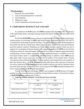 badebhau4@gmail.com
Mo.9673714743SND COE & RC.Yeola.
10
* Disadvantages:
1. Relatively slow speed (SHS).
2. Lack of structural properties in materials.
3. Size limitations.
4. High power usage.
5. Finish is dependent on powder grain size.
 COMPARISON BETWEEN SLM AND EBM
As compared to the SLM system, the EBM has higher build rates (upto 80cm 3/hr because
of the high energy density and high scanning speeds) but inferior dimensional and surface finish
qualities.
In both the SLM/EBM process, because of rapid heating and cooling of the powder layer,
residual stresses are developed. In EBM, high build chamber temperature (typically 700- 900 0
C)
is maintained by preheating the powder bed layer. This preheating reduces the thermal gradient in
the powder bed and the scanned layer which reduces residual stresses in the part and eliminates
post heat treatment required. Preheating also holds powder particles together which can acts as
supports for overhanging structural members. So, supports required in the EBM are only for heat
conduction and not for structural support. This reduces the number of supports required and allows
manufacturing of more complex geometries. Powder preheating feature is available in very few
laser based systems where it is achieved by platform heating. In addition, entire EBM process
takes place under vacuum since, it is necessary for the quality of the electron beam. Vacuum
environment reduces thermal convection, thermal gradients and contamination and oxidation of
parts like titanium alloys . In SLM, part manufacturing takes place under argon gas environment
for reactive materials to avoid contamination and oxidation whereas non-reactive materials can be
processed under nitrogen environment. So it can be expected that EBM manufactured parts have
lower oxygen content than SLM manufactured parts .
In spite of having these advantages, EBM is not as popular as SLM because of its higher
machine cost, low accuracy and non-availability of large build up volumes. Characteristic features
of SLM and EBM are summarized in Table 1.
TABLE I. CHARACTERISTIC FEATURES OF SLM AND EBM
SLM EBM
Power source One or more fiber lasers of 200
to 1000 W
High power Electron beam
of 3000 W
Build chambcr environment Argon or Nitrogen Vacuum / He bleed
Method of powder preheating Platform heating Preheat scanning
 