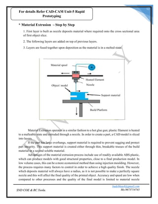 badebhau4@gmail.com
Mo.9673714743SND COE & RC.Yeola.
12
* Material Extrusion – Step by Step
1. First layer is built as nozzle deposits material where required onto the cross sectional area
of first object slice.
2. The following layers are added on top of previous layers.
3. Layers are fused together upon deposition as the material is in a melted state.
Material Extrusion operates in a similar fashion to a hot glue gun; plastic filament is heated
to a malleable state and extruded through a nozzle. In order to create a part, a CAD model is sliced
into layers.
If the part has large overhangs, support material is required to prevent sagging and protect
part integrity. This support material is created either through thin, breakable trusses of the build
material or a second soluble material.
Advantages of the material extrusion process include use of readily available ABS plastic,
which can produce models with good structural properties, close to a final production model. In
low volume cases, this can be a more economical method than using injection moulding. However,
the process requires many factors to control in order to achieve a high quality finish. The nozzle
which deposits material will always have a radius, as it is not possible to make a perfectly square
nozzle and this will affect the final quality of the printed object. Accuracy and speed are low when
compared to other processes and the quality of the final model is limited to material nozzle
Material spool
Object/ model
Support material
Nozzle
Heated Element
Build Platform
For details Refer CAD-CAM Unit-5 Rapid
Prototyping
 