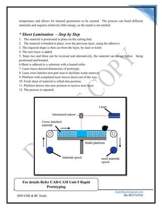 badebhau4@gmail.com
Mo.9673714743SND COE & RC.Yeola.
14
temperature and allows for internal geometries to be created. The process can bond different
materials and requires relatively little energy, as the metal is not melted.
* Sheet Lamination – Step by Step
1. The material is positioned in place on the cutting bed.
2. The material is bonded in place, over the previous layer, using the adhesive.
3. The required shape is then cut from the layer, by laser or knife.
4. The next layer is added.
5. Steps two and three can be reversed and alternatively, the material can be cut before being
positioned and bonded.
6.Sheet is adhered to a substrate with a heated roller.
7. Laser traces desired dimensions of prototype.
8. Laser cross hatches non-part area to facilitate waste removal.
9. Platform with completed layer moves down out of the way.
10. Fresh sheet of material is rolled into position.
11. Platform downs into new position to receive next layer.
12. The process is repeated.
For details Refer CAD-CAM Unit-5 Rapid
Prototyping
 