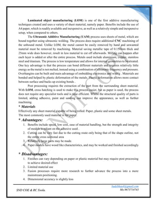 badebhau4@gmail.com
Mo.9673714743SND COE & RC.Yeola.
15
Laminated object manufacturing (LOM) is one of the first additive manufacturing
techniques created and uses a variety of sheet material, namely paper. Benefits include the use of
A4 paper, which is readily available and inexpensive, as well as a relatively simple and inexpensive
setup, when compared to others.
The Ultrasonic Additive Manufacturing (UAM) process uses sheets of metal, which are
bound together using ultrasonic welding. The process does require additional CNC machining of
the unbound metal. Unlike LOM, the metal cannot be easily removed by hand and unwanted
material must be removed by machining. Material saving metallic tape of 0.150mm thick and
25mm wide does however, result in less material to cut off afterwards. Milling can happen after
each layer is added or after the entire process. Metals used include aluminium, copper, stainless
steel and titanium. The process is low temperature and allows for internal geometries to be created.
One key advantage is that the process can bond different materials and requires relatively little
energy as the metal is not melted, instead using a combination of ultrasonic frequency and pressure.
Overhangins can be built and main advantage of embedding electronics and wiring . Materials are
bonded and helped by plastic deformation of the metals. Plastic deformation allows more contact
between surface and backs up existing bonds .
Post processing requires the extraction of the part from the surrounding sheet material.
With LOM, cross hatching is used to make this process easier, but as paper is used, the process
does not require any specialist tools and is time efficient. Whilst the structural quality of parts is
limited, adding adhesive, paint and sanding can improve the appearance, as well as further
machining.
* Materials
Effectively any sheet material capable of being rolled. Paper, plastic and some sheet metals.
The most commonly used material is A4 paper.
* Advantages:
1. Benefits include speed, low cost, ease of material handling, but the strength and integrity
of models is reliant on the adhesive used .
2. Cutting can be very fast due to the cutting route only being that of the shape outline, not
the entire cross sectional area
3. Relatively large parts may be made.
4. Paper models have wood like characteristics, and may be worked and finished accordingly
* Disadvantages:
1. Finishes can vary depending on paper or plastic material but may require post processing
to achieve desired effect
2. Limited material use
3. Fusion processes require more research to further advance the process into a more
mainstream positioning.
4. Dimensional accuracy is slightly less
 