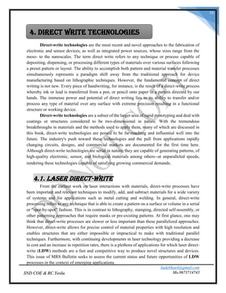 badebhau4@gmail.com
Mo.9673714743SND COE & RC.Yeola.
16
Direct-write technologies are the most recent and novel approaches to the fabrication of
electronic and sensor devices, as well as integrated power sources, whose sizes range from the
meso- to the nanoscales. The term direct write refers to any technique or process capable of
depositing, dispensing, or processing different types of materials over various surfaces following
a preset pattern or layout. The ability to accomplish both pattern and material transfer processes
simultaneously represents a paradigm shift away from the traditional approach for device
manufacturing based on lithographic techniques. However, the fundamental concept of direct
writing is not new. Every piece of handwriting, for instance, is the result of a direct-write process
whereby ink or lead is transferred from a pen, or pencil onto paper in a pattern directed by our
hands. The immense power and potential of direct writing lies in its ability to transfer and/or
process any type of material over any surface with extreme precision resulting in a functional
structure or working device.
Direct-write technologies are a subset of the larger area of rapid prototyping and deal with
coatings or structures considered to be two-dimensional in nature. With the tremendous
breakthroughs in materials and the methods used to apply them, many of which are discussed in
this book, direct-write technologies are poised to be far-reaching and influential well into the
future. The industry's push toward these technologies and the pull from applications rapidly
changing circuits, designs, and commercial markets are documented for the first time here.
Although direct-write technologies are serial in nature, they are capable of generating patterns, of
high-quality electronic, sensor, and biological materials among others--at unparalleled speeds,
rendering these technologies capable of satisfying growing commercial demands.
4.1. Laser Direct-Write
From the earliest work on laser interactions with materials, direct-write processes have
been important and relevant techniques to modify, add, and subtract materials for a wide variety
of systems and for applications such as metal cutting and welding. In general, direct-write
processing refers to any technique that is able to create a pattern on a surface or volume in a serial
or “spot-by-spot” fashion. This is in contrast to lithography, stamping, directed self-assembly, or
other patterning approaches that require masks or pre-existing patterns. At first glance, one may
think that direct-write processes are slower or less important than these parallelized approaches.
However, direct-write allows for precise control of material properties with high resolution and
enables structures that are either impossible or impractical to make with traditional parallel
techniques. Furthermore, with continuing developments in laser technology providing a decrease
in cost and an increase in repetition rates, there is a plethora of applications for which laser direct-
write (LDW) methods are a fast and competitive way to produce novel structures and devices.
This issue of MRS Bulletin seeks to assess the current status and future opportunities of LDW
processes in the context of emerging applications.
4. Direct Write Technologies
 