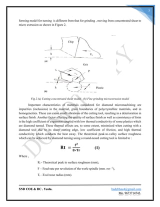 SND COE & RC . Yeola. badebhau4@gmail.com
Mo. 9673714743.
3
forming model for turning is different from that for grinding , moving from concentrated shear to
micro extrusion as shown in Figure 2.
Fig.2 (a) Cutting concentrated shear model . (b) Fine grinding microextrusion model
Important characteristics of materials considered for diamond micromachining are
impurities (inclusions) in the material, grain boundaries of polycrystalline materials, and in
homogeneities. These can cause small vibrations of the cutting tool, resulting in a deterioration in
surface finish. Another factor affecting the quality of surface finish as well as consistency of form
is the high coefficient of expansion coupled with low thermal conductivity of some plastics which
are diamond turned. These thermal effects are, to some extent, minimized when cutting with a
diamond tool due to its sharp cutting edge, low coefficient of friction, and high thermal
conductivity which conducts the heat away. The theoretical peak-to-valley surface roughness
which can be achieved by diamond turning using a round-nosed cutting tool is limited to :
𝐑𝐭 =
𝐟 𝟐
𝟖∗𝐓𝐫
(1)
Where ,
Rt - Theoretical peak to surface roughness (mm),
F – Feed-rate per revolution of the work-spindle (mm. rev -1
),
Tr -Tool nose radius (mm).
Chip
Vch
Grit
Plastich
P
Vs
 