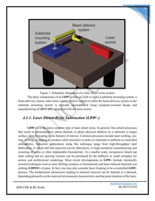 badebhau4@gmail.com
Mo.9673714743SND COE & RC.Yeola.
18
Figure 1. Schematic illustration of a laser direct-write system.
The basic components of an LDW system are (left to right) a substrate mounting system, a
beam delivery system, and a laser source. Motion control of either the beam delivery system or the
substrate mounting system is typically accomplished using computer-assisted design and
manufacturing (CAD/CAM) integrated with the laser source.
4.1.1. Laser Direct-Write Subtraction (LDW–)
LDW (-) is the most common type of laser direct-write. In general, this entails processes
that result in photochemical, photo thermal, or photo physical ablation on a substrate or target
surface, directly leading to the features of interest. Common processes include laser scribing, cut-
ting, drilling, or etching to produce relief structures or holes in materials in ambient or controlled
atmospheres. Industrial applications using this technique range from high-throughput steel
fabrication, to inkjet and fuel-injection nozzle fabrication, to high-resolution manufacturing and
texturing of stents or other implantable biomaterials. At a smaller scale, inexpensive bench top
laser cutting and en- graving systems can be purchased by the hobbyist or small company for
artistic and architectural renderings. More recent developments in LDW- include chemically
assisted techniques such as laser-drilling ceramics or biomaterials and laser-induced backside wet
etching (LIBWE) of glass. In fact, one may also consider laser cleaning to be a controlled LDW-
process. The fundamental interactions leading to material removal can be thermal or a thermal,
depending primarily on the material/environment characteristics and the pulse duration of the laser.
 
