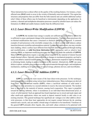 badebhau4@gmail.com
Mo.9673714743SND COE & RC.Yeola.
19
These interactions have a direct effect on the quality of the resulting features. For instance, a heat-
affected zone (HAZ) tends to occur in the vicinity of thermally removed material. This region has
structures and properties that can differ from the bulk material and can exhibit additional surface
relief. Either of these effects may be beneficial or detrimental, depending on the application. In
contrast, a thermal and multiphoton absorption processes caused by ultrafast lasers can reduce the
formation of a HAZ and enable features smaller than the diffraction limit.
4.1.2. Laser Direct-Write Modification (LDWM)
In LDWM, the incident laser energy is usually not sufficient to cause ablative effects but
is sufficient to cause a permanent change in the material properties. Typically, these processes rely
on thermal modifications that cause a structural or chemical change in the material. A common
example of such processes is the rewritable compact disc, in which a diode laser induces a phase
transition between crystalline and amorphous material. In industrial applications, one may consider
laser cladding, where a surface layer different from the bulk material is produced through melting
and resolidification, or solid free-form fabrication (SFF) approaches such as selective laser
sintering (SLS), as important modifying processes that would fall under the umbrella of LDWM.
Many LDWM applications require a specific optical response in the material of interest beyond
simple thermal effects. Optically induced defects or changes in mechanical properties can lead to
many non-ablative material modifications. For instance, photoresists respond to light by breaking
or reforming bonds, leading to pattern formation in the material. Alternatively, LDW can cause
defects in photo- etchable glass ceramics or other optical materials through single- and multiphoton
mechanisms, enabling novel applications in optical storage, photonic devices, and microfluidics.
4.1.3. Laser Direct-Write Addition (LDW+)
LDW+ is perhaps the most recent of the laser direct-write processes. In this technique,
material is added to a substrate using various laser-induced processes. Many techniques are derived
from laser- induced forward transfer (LIFT), where a sacrificial substrate of solid metal is
positioned in close proximity to a second substrate to receive the removed material. The incident
laser is absorbed by the material of interest, causing local evaporation. This vapor is propelled
toward the waiting substrate, where it recondenses as an individual three-dimensional pixel, or
voxel, of solid material. Such an approach has found important use in circuit and mask repair and
other small-scale applications where one needs to deposit material locally to add value to an
existing structure. This general technique has significant ad- vantages over other additive direct-
write processes, in that these laser approaches do not require contact between the de- positing
material and a nozzle, and can enable a broad range of materials to be transferred. Variations on
the general LIFT principle allow liquids, inks, and multi- phase solutions to be patterned with
 
