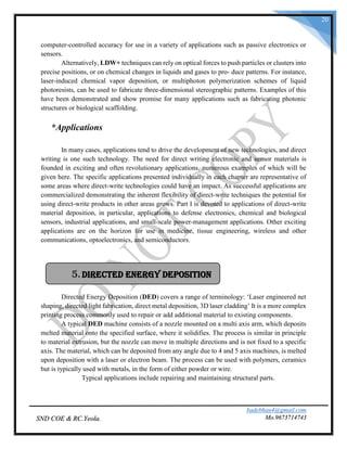 badebhau4@gmail.com
Mo.9673714743SND COE & RC.Yeola.
20
computer-controlled accuracy for use in a variety of applications such as passive electronics or
sensors.
Alternatively, LDW+ techniques can rely on optical forces to push particles or clusters into
precise positions, or on chemical changes in liquids and gases to pro- duce patterns. For instance,
laser-induced chemical vapor deposition, or multiphoton polymerization schemes of liquid
photoresists, can be used to fabricate three-dimensional stereographic patterns. Examples of this
have been demonstrated and show promise for many applications such as fabricating photonic
structures or biological scaffolding.
*Applications
In many cases, applications tend to drive the development of new technologies, and direct
writing is one such technology. The need for direct writing electronic and sensor materials is
founded in exciting and often revolutionary applications, numerous examples of which will be
given here. The specific applications presented individually in each chapter are representative of
some areas where direct-write technologies could have an impact. As successful applications are
commercialized demonstrating the inherent flexibility of direct-write techniques the potential for
using direct-write products in other areas grows. Part I is devoted to applications of direct-write
material deposition, in particular, applications to defense electronics, chemical and biological
sensors, industrial applications, and small-scale power-management applications. Other exciting
applications are on the horizon for use in medicine, tissue engineering, wireless and other
communications, optoelectronics, and semiconductors.
Directed Energy Deposition (DED) covers a range of terminology: ‘Laser engineered net
shaping, directed light fabrication, direct metal deposition, 3D laser cladding’ It is a more complex
printing process commonly used to repair or add additional material to existing components.
A typical DED machine consists of a nozzle mounted on a multi axis arm, which deposits
melted material onto the specified surface, where it solidifies. The process is similar in principle
to material extrusion, but the nozzle can move in multiple directions and is not fixed to a specific
axis. The material, which can be deposited from any angle due to 4 and 5 axis machines, is melted
upon deposition with a laser or electron beam. The process can be used with polymers, ceramics
but is typically used with metals, in the form of either powder or wire.
Typical applications include repairing and maintaining structural parts.
5.Directed Energy Deposition
 