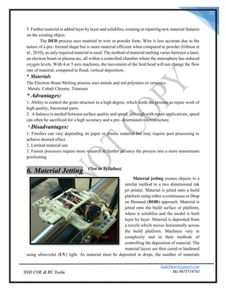 badebhau4@gmail.com
Mo.9673714743SND COE & RC.Yeola.
22
5. Further material is added layer by layer and solidifies, creating or repairing new material features
on the existing object.
The DED process uses material in wire or powder form. Wire is less accurate due to the
nature of a pre- formed shape but is more material efficient when compared to powder (Gibson et
al., 2010), as only required material is used. The method of material melting varies between a laser,
an electron beam or plasma arc, all within a controlled chamber where the atmosphere has reduced
oxygen levels. With 4 or 5 axis machines, the movement of the feed head will not change the flow
rate of material, compared to fixed, vertical deposition.
* Materials
The Electron Beam Melting process uses metals and not polymers or ceramics.
Metals: Cobalt Chrome, Titanium
* Advantages:
1. Ability to control the grain structure to a high degree, which lends the process to repair work of
high quality, functional parts.
2. A balance is needed between surface quality and speed, although with repair applications, speed
can often be sacrificed for a high accuracy and a pre- determined microstructure.
* Disadvantages:
1. Finishes can vary depending on paper or plastic material but may require post processing to
achieve desired effect.
2. Limited material use
3. Fusion processes require more research to further advance the process into a more mainstream
positioning
6. Material Jetting (Not in Syllabus)
Material jetting creates objects in a
similar method to a two dimensional ink
jet printer. Material is jetted onto a build
platform using either a continuous or Drop
on Demand (DOD) approach. Material is
jetted onto the build surface or platform,
where it solidifies and the model is built
layer by layer. Material is deposited from
a nozzle which moves horizontally across
the build platform. Machines vary in
complexity and in their methods of
controlling the deposition of material. The
material layers are then cured or hardened
using ultraviolet (UV) light. As material must be deposited in drops, the number of materials
 