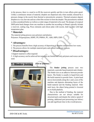 badebhau4@gmail.com
Mo.9673714743SND COE & RC.Yeola.
24
in the process; there is a need to re-fill the reservoir quickly and this in turn affects print speed.
Unlike a continuous stream of material, droplets are dispensed only when needed, released by a
pressure change in the nozzle from thermal or piezoelectric actuators. Thermal actuators deposit
droplets at a very fast rate and use a thin film resistor to form the droplet. The piezoelectric method
is often considered better as it allows a wider range of materials to be used. The designs of a typical
DOD print head changes from one machine to another but according to Ottnad, typically include
a reservoir, sealing ring, Piezo elements and silicon plate with nozzle, held together with high
temperature glue.
* Materials
The material jetting process uses polymers and plastics.
Polymers: Polypropylene, HDPE, PS, PMMA, PC, ABS, HIPS, EDP
* Advantages:
1. The process benefits from a high accuracy of deposition of droplets and therefore low waste.
2. The process allows for multiple material parts and colours under one process.
* Disadvantages:
1.Support material is often required.
2. A high accuracy can be achieved but materials are limited and only polymers and waxes can be
used.
7. Binder Jetting (Not in syllabus)
The binder jetting process uses two
materials; a powder based material and a binder.
The binder acts as an adhesive between powder
layers. The binder is usually in liquid form and
the build material in powder form. A print head
moves horizontally along the x and y axes of the
machine and deposits alternating layers of the
build material and the binding material. After
each layer, the object being printed is lowered
on its build platform.
Due to the method of binding, the material
characteristics are not always suitable for
structural parts and despite the relative speed of
printing, additional post processing (see below)
can add significant time to the overall process.
 