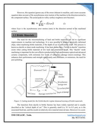SND COE & RC . Yeola. badebhau4@gmail.com
Mo. 9673714743.
4
However, this equation ignores any of the errors inherent in machine, and a more accurate
equation takes account of the asynchronous error motion of the machine in the direction normal to
the component surface. The actual peak-to-valley surface roughness now becomes:
𝐑𝐭 =
𝐟 𝟐
𝟖∗𝐓𝐫
+ 𝑓( 𝐸𝑠𝑦𝑛) (2)
where Esyn is the asynchronous error motion (mm) in the direction normal to the machined
surface.
The need for the micromachining of hard and brittle materials has led to significant
improvements in machine tool technology. It is now possible to produce plastically deformed
chips, when machining brittle materials, if the depth of cut is sufficiently small. This process is
known as ductile or shear mode machining. It has been shown that a “brittle-to-ductile” transition
exists when cutting brittle materials at low load and penetration levels. This “ductile” mode
machining is important for the cost-effective production of high-performance optical and advanced
ceramic components, with extremely low levels of subsurface damage (micro-cracking). This
enhances their performance and strength significantly and eliminates, or minimizes, the need for
post polishing.
Figure 3. Cutting model for the brittle/ductile regime diamond turning of brittle materials.
The transition from ductile to brittle fracture has been widely reported and is usually
described as the “critical depth of cut.” This is generally small (i.e. 0.1 to 0.3 μm), as is the
associated feed rate, and this results in relatively slow material removal rates. However it is a cost-
1.2 Brittle Materials
 