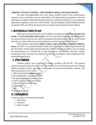badebhau4@gmail.com
Mo.9673714743SND COE & RC.Yeola.
27
ADDITIVE MANUFACTURING : THE OPPORTUNITIES AND CHALLENGES
The main AM opportunities lie in the design flexibility and in mass customization,
industrial secrecy protection, process sustainability and rapid product development, while the
challenges are related to Intellectual Property protection, standards certification, mass production
applications, regulatory issues and - at the moment - limited scalability. Hybrid machine tools that
incorporate CNC and AM could represent the next step for the development of the industry.
# Materials Used in AM
Three types of materials can be used in additive manufacturing: polymers, ceramics and
metals. All seven individual AM processes, cover the use of these materials, although polymers
are most commonly used and some additive techniques lend themselves towards the use of certain
materials over others. Materials are often produced in powder form or in wire feedstock.
Other materials used include adhesive papers, paper, chocolate, and polymer/adhesive
sheets for LOM. It is essentially feasible to print any material in this layer by layer method, but
the final quality will be largely determined by the material. The processes above can also change
the microstructure of a material due to high temperatures and pressures, therefore material
characteristics may not always be completely similar post manufacture, when compared to other
manufacturing processes.
1.Polymers
Common plastics can be used in 3D printing, including ABS and PC. The common
structural polymers can also be used, as well as a number of waxes and epoxy based resins. Mixing
different polymer powders can create a wide range of structural and aesthetic materials. The
following polymers can be used:
1. ABS (Acrylonitrile butadiene styrene)
2. PLA (polylactide), including soft PLA
3. PC (polycarbonate) Polyamide (Nylon)
4. Nylon 12 (Tensile strength 45 Mpa)
5. Glass filled nylon (12.48 Mpa)
6. Epoxy resin
7. Wax
8. Photopolymer resins
2. Ceramics
Ceramic powders can be printed, including:
1. Silica/Glass
2. Porcelain
3. Silicon-Carbide
 