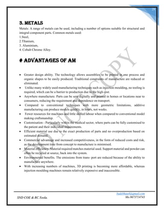 badebhau4@gmail.com
Mo.9673714743SND COE & RC.Yeola.
28
3. Metals
Metals: A range of metals can be used, including a number of options suitable for structural and
integral component parts. Common metals used:
1.Steel,
2.TItanium,
3. Aluminium,
4. Cobalt Chrome Alloy.
# Advantages of AM
 Greater design ability. The technology allows assemblies to be printed in one process and
organic shapes to be easily produced. Traditional constraints of manufacture are reduced or
eliminated.
 Unlike many widely used manufacturing techniques such as injection moulding, no tooling is
required, which can be a barrier to production due to the high cost.
 Anywhere manufacture. Parts can be sent digitally and printed in homes or locations near to
consumers, reducing the requirement and dependence on transport.
 Compared to conventional techniques with more geometric limitations, additive
manufacturing can produce models quickly, in hours, not weeks.
 Fewer resources for machines and little skilled labour when compared to conventional model
making craftsmanship.
 Customisation - Particularly within the medical sector, where parts can be fully customised to
the patient and their individual requirements.
 Efficient material use due to the exact production of parts and no overproduction based on
estimated demand.
 Commercial advantage and increased competitiveness, in the form of reduced costs and risk,
as the development time from concept to manufacture is minimised.
 Material efficiency. Material required matches material used. Support material and powder can
often be recycled at source, back into the system.
 Environmental benefits. The emissions from trans- port are reduced because of the ability to
manufacture anywhere.
 With increasing numbers of machines, 3D printing is becoming more affordable, whereas
injection moulding machines remain relatively expensive and inaccessible.
 