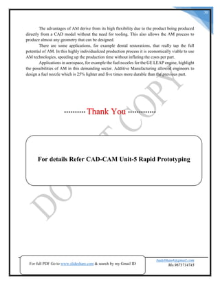 badebhau4@gmail.com
Mo.9673714743SND COE & RC.Yeola.
30
The advantages of AM derive from its high flexibility due to the product being produced
directly from a CAD model without the need for tooling. This also allows the AM process to
produce almost any geometry that can be designed.
There are some applications, for example dental restorations, that really tap the full
potential of AM. In this highly individualized production process it is economically viable to use
AM technologies, speeding up the production time without inflating the costs per part.
Applications in aerospace, for example the fuel nozzles for the GE LEAP engine, highlight
the possibilities of AM in this demanding sector. Additive Manufacturing allowed engineers to
design a fuel nozzle which is 25% lighter and five times more durable than the previous part.
********** Thank You *************
For full PDF Go to www.slideshare.com & search by my Gmail ID
For details Refer CAD-CAM Unit-5 Rapid Prototyping
 