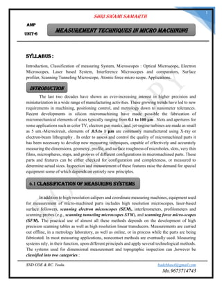 SND COE & RC. Yeola. badebhau4@gmail.com
Mo.9673714743
1
Syllabus :
Introduction, Classification of measuring System, Microscopes : Optical Microscope, Electron
Microscopes, Laser based System, Interference Microscopes and comparators, Surface
profiler, Scanning Tunneling Microscope, Atomic force micro scope, Applications.
The last two decades have shown an ever-increasing interest in higher precision and
miniaturization in a wide range of manufacturing activities. These growing trends have led to new
requirements in machining, positioning control, and metrology down to nanometer tolerances.
Recent developments in silicon micromachining have made possible the fabrication of
micromechanical elements of sizes typically ranging from 0.1 to 100 μm . Slots and apertures for
some applications such as color TV, electron gun masks, and. jet-engine turbines are made as small
as 5 um.-Microcircuit, elements of ,0.5.to 1 𝛍m are commonly manufactured using X-ray or
electron-beam lithography . In order to assess and control the quality of micromachined parts it
has been necessary to develop new measuring techniques, capable of effectively and accurately
measuring the dimensions, geometry, profile, and surface roughness of microholes, slots, very thin
films, microspheres, steps, and grooves of different configurations in micromachined parts. These
parts and features can be either checked for configuration and completeness, or measured to
determine actual sizes. Inspection and measurement of these features raise the demand for special
equipment some of which depends on entirely new principles.
In addition to high-resolution calipers and coordinate measuring machines, equipment used
for measurement of micro-machined parts includes high resolution microscopes, laser-based
surface followers, scanning electron microscopes (SEM), interferometers, profilometers and
scanning probes (e.g., scanning tunneling microscopes STM), and scanning force micro-scopes
(SFM). The practical use of almost all these methods depends on the development of high
precision scanning tables as well as high resolution linear transducers. Measurements are carried
out offline, in a metrology laboratory, as well as online, or in process while the parts are being
fabricated. In most measuring applications, noncontact methods are eventually used. Measuring
systems rely, in their function, upon different principals and apply several technological methods.
The systems used for dimensional measurement and topographic inspection can ,however be
classified into two categories :
Shri Swami Samarth
Measurement Techniques in Micro machining
AMP
Unit-6
Introduction
6.1 CLASSIFICATION OF MEASURING SYSTEMS
 