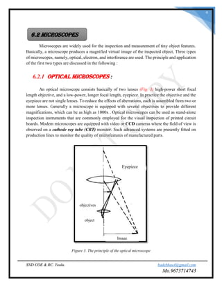 SND COE & RC. Yeola. badebhau4@gmail.com
Mo.9673714743
4
Microscopes are widely used for the inspection and measurement of tiny object features.
Basically, a microscope produces a magnified virtual image of the inspected object, Three types
of microscopes, namely, optical, electron, and interference are used. The principle and application
of the first two types are discussed in the following :
6.2.1 Optical Microscopes :
An optical microscope consists basically of two lenses (Fig. 3) high-power short focal
length objective, and a low-power, longer focal length, eyepiece. In practice the objective and the
eyepiece are not single lenses. To reduce the effects of aberrations, each is assembled from two or
more lenses. Generally a microscope is equipped with several objectives to provide different
magnifications, which can be as high as 1000x . Optical microscopes can be used as stand-alone
inspection instruments that are commonly employed for the visual inspection of printed circuit
boards. Modem microscopes are equipped with video or CCD cameras where the field of view is
observed on a cathode ray tube (CRT) monitor. Such advanced systems are presently fitted on
production lines to monitor the quality of microfeatures of manufactured parts.
Figure 3. The principle of the optical microscope
6.2 MICROSCOPES
Eyepiece
Image
object
objectives
 