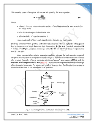 SND COE & RC. Yeola. badebhau4@gmail.com
Mo.9673714743
5
The resolving power of an optical microscope a is given by the Abbe equation,
𝒂 =
𝟏.𝟐𝟐𝝀
𝟐𝒏𝒔𝒊𝒏(𝒊)
(1)
Where
a : distance between two points on the surface of an object that can be seen separated in
the image plane
λ : effective wavelength of illumination used
n: refractive index of objective medium λ
i: suspended angle of lens which depends on its diameter and focal length
(n sin(i)) is the numerical aperture (NA) of the objective lens which is higher for a high-power
lens having short focal length. For white light illumination, λ = 5.6 X 10-4 mm and, assuming NA
= 1, then, a = 0.27 μm. An optical microscope with NA = 0.6 can effectively detect two points less
than 0.5 μm apart.
Many commercially available measuring machines integrate the high resolving power of
an optical microscope with a high resolution x-y stage to measure different dimensional features
of a product. Examples of these machines are the tool maker’s microscopes (TMM), and the
universal measuring machines (UMM) (Fig. 4). The microscope helps to form a magnified image
of the inspected workpiece. An appropriate reticle with cross-lines fixed inside the eyepiece is
used to mark the ends of the dimensions to be measured.
Fig. 4 The principle of the tool makers microscope (TMM).
microscope
Precision
table
Sample
Light
source
condenser
 