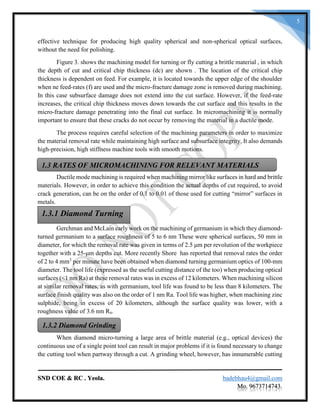 SND COE & RC . Yeola. badebhau4@gmail.com
Mo. 9673714743.
5
effective technique for producing high quality spherical and non-spherical optical surfaces,
without the need for polishing.
Figure 3. shows the machining model for turning or fly cutting a brittle material , in which
the depth of cut and critical chip thickness (dc) are shown . The location of the critical chip
thickness is dependent on feed. For example, it is located towards the upper edge of the shoulder
when ne feed-rates (f) are used and the micro-fracture damage zone is removed during machining.
In this case subsurface damage does not extend into the cut surface. However, if the feed-rate
increases, the critical chip thickness moves down towards the cut surface and this results in the
micro-fracture damage penetrating into the final cut surface. In micromachining it is normally
important to ensure that these cracks do not occur by removing the material in a ductile mode.
The process requires careful selection of the machining parameters in order to maximize
the material removal rate while maintaining high surface and subsurface integrity. It also demands
high-precision, high stiffness machine tools with smooth motions.
Ductile mode machining is required when machining mirror like surfaces in hard and brittle
materials. However, in order to achieve this condition the actual depths of cut required, to avoid
crack generation, can be on the order of 0.1 to 0.01 of those used for cutting “mirror” surfaces in
metals.
Gerchman and McLain early work on the machining of germanium in which they diamond-
turned germanium to a surface roughness of 5 to 6 nm These were spherical surfaces, 50 mm in
diameter, for which the removal rate was given in terms of 2.5 μm per revolution of the workpiece
together with a 25-μm depths cut. More recently Shore has reported that removal rates the order
of 2 to 4 mm3
per minute have been obtained when diamond turning germanium optics of 100-mm
diameter. The tool life (expressed as the useful cutting distance of the too) when producing optical
surfaces (<1 nm Ra) at these removal rates was in excess of 12 kilometers. When machining silicon
at similar removal rates, as with germanium, tool life was found to be less than 8 kilometers. The
surface finish quality was also on the order of 1 nm Ra. Tool life was higher, when machining zinc
sulphide, being in excess of 20 kilometers, although the surface quality was lower, with a
roughness value of 3.6 nm Ra.
When diamond micro-turning a large area of brittle material (e.g., optical devices) the
continuous use of a single point tool can result in major problems if it is found necessary to change
the cutting tool when partway through a cut. A grinding wheel, however, has innumerable cutting
1.3 RATES OF MICROMACHINING FOR RELEVANT MATERIALS
1.3.1 Diamond Turning
1.3.2 Diamond Grinding
 