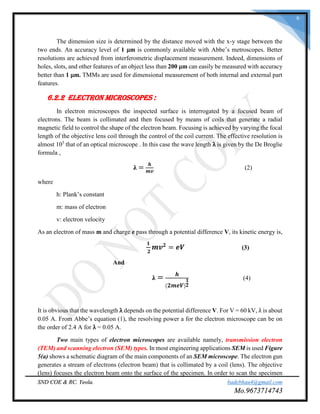 SND COE & RC. Yeola. badebhau4@gmail.com
Mo.9673714743
6
The dimension size is determined by the distance moved with the x-y stage between the
two ends. An accuracy level of 1 μm is commonly available with Abbe’s metroscopes. Better
resolutions are achieved from interferometric displacement measurement. Indeed, dimensions of
holes, slots, and other features of an object less than 200 μm can easily be measured with accuracy
better than 1 μm. TMMs are used for dimensional measurement of both internal and external part
features.
6.2.2 Electron Microscopes :
In electron microscopes the inspected surface is interrogated by a focused beam of
electrons. The beam is collimated and then focused by means of coils that generate a radial
magnetic field to control the shape of the electron beam. Focusing is achieved by varying the focal
length of the objective lens coil through the control of the coil current. The effective resolution is
almost 105
that of an optical microscope . In this case the wave length λ is given by the De Broglie
formula ,
𝛌 =
𝒉
𝒎𝒗
(2)
where
h: Plank’s constant
m: mass of electron
v: electron velocity
As an electron of mass m and charge e pass through a potential difference V, its kinetic energy is,
𝟏
𝟐
𝒎𝒗 𝟐
= 𝒆𝑽 (3)
And
𝛌 = 𝒉
( 𝟐𝒎𝒆𝑽)
𝟏
𝟐
(4)
It is obvious that the wavelength λ depends on the potential difference V. For V = 60 kV, λ is about
0.05 A. From Abbe’s equation (1), the resolving power a for the electron microscope can be on
the order of 2.4 A for λ = 0.05 A.
Two main types of electron microscopes are available namely, transmission electron
(TEM) and scanning electron (SEM) types. In most engineering applications SEM is used Figure
5(a) shows a schematic diagram of the main components of an SEM microscope. The electron gun
generates a stream of electrons (electron beam) that is collimated by a coil (lens). The objective
(lens) focuses the electron beam onto the surface of the specimen. In order to scan the specimen
 
