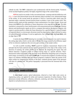 SND COE & RC. Yeola. badebhau4@gmail.com
Mo.9673714743
8
cathode ray tube. The CRT is adjusted to scan synchronously with the electron probe. Variations
in the recorded brightness produce the highly magnified image of the scanned object.
SEM are used in two modes. In the conventional raster scanning mode the deflection coils
(Fig. 5.a) move the electron beam across the stationary object to produce a two -dimensional image
of the surface. In the second mode the specimen is fixed to a precision table which scans the
specimen under a stationary focused electron beam to produce a trace of the surface relief. This
intensity profile mode provides quantitative linear measurement of an object feature. Swyte and
Jensen used SEM for the calibration of linear dimensions in the range 0.1 to 100 μm. The table
translation is measured by a laser interferometer with measurement precision of 0.01 μm. Electron
detector and interferometer signals are fed to a computer that analyzes the electron intensity with
respect to position profile to obtain the linear dimension for a specific feature. A typical example
of inspected objects is a microscopic chromium metal line deposited on a glass substrate by means
of a photolithography technique. In such an application, line is 0.5μm wide, and l-um thick, with
an edge slope of 700.
A newly developed SEM featuring two secondary electron detectors was used to measure
the cutting edge radius which is on the order of 45 nm. The image created by the difference signal
of the two detectors emphasizes the convexity and concavity of the sample surface.
As well as profile recording, SEM is used for roughness measurement. Based on the
principle that the back-scattered electron signal is proportional to the slope of the surface in the
direction of scanning, the surface profile can be obtained. By integrating the signal, Sato and
Ohmori detected a roughness profile of surfaces having slope in a specific direction. Three-
dimensional surface topography of the specimen can be obtained by integrating scans covering the
entire image, at resolutions on the order of 0.001 μm. To measure the roughness of surfaces having
slope in an arbitrary direction, Sato and Ohmori proposed a method to detect the normal of the
object surface by comparing the intensity of the back- scattered electron signal of the specimen
with that of a standard ball. The surface topography is processed from the measured data of the
normal.
In laser-based systems optical phenomena, observed as laser light scans across an
engineering surface, are applied for online and in-process inspection of surface features. These
phenomena include diffraction, reflection, refraction, scattering, and others. Some methods that
depend on such phenomena are explained below.
6.3 LASER - BASED SYSTEMS
 
