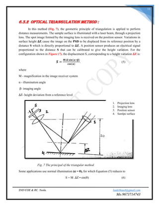 SND COE & RC. Yeola. badebhau4@gmail.com
Mo.9673714743
11
6.3.2 Optical Triangulation Method :
In this method (Fig. 7), the geometric principle of triangulation is applied to perform
distance measurements. The sample surface is illuminated with a laser beam, through a projection
lens. The spot image formed by the imaging lens is received on the position sensor. Variations in
surface height ∆Z cause the image on the PSD to be displaced from its reference position by a
distance S which is directly proportional to ∆Z. A position sensor produces an electrical signal
proportional to the distance S that can be calibrated to give the height variation. For the
configuration shown in Figure (7), the displacement S, corresponding to a height variation ∆Z is:
𝑺 =
𝑴∆𝐙 𝐬𝐢𝐧(𝛂+𝛃)
𝐜𝐨𝐬(𝛂)
. (5)
where
M - magnification in the image receiver system
α - illumination angle
β- imaging angle
∆Z- height deviation from a reference level
Fig .7 The principal of the triangular method
Some applications use normal illumination (α = 0), for which Equation (5) reduces to
S = M .∆Z • sin(θ) (6)
1. Projection lens
2. Imaging lens
3. Position sensor
4. Samlpe surface
 